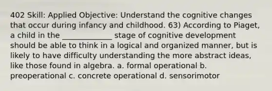 402 Skill: Applied Objective: Understand the cognitive changes that occur during infancy and childhood. 63) According to Piaget, a child in the _____________ stage of cognitive development should be able to think in a logical and organized manner, but is likely to have difficulty understanding the more abstract ideas, like those found in algebra. a. formal operational b. preoperational c. concrete operational d. sensorimotor