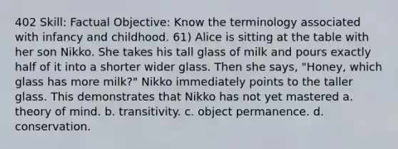 402 Skill: Factual Objective: Know the terminology associated with infancy and childhood. 61) Alice is sitting at the table with her son Nikko. She takes his tall glass of milk and pours exactly half of it into a shorter wider glass. Then she says, "Honey, which glass has more milk?" Nikko immediately points to the taller glass. This demonstrates that Nikko has not yet mastered a. theory of mind. b. transitivity. c. object permanence. d. conservation.