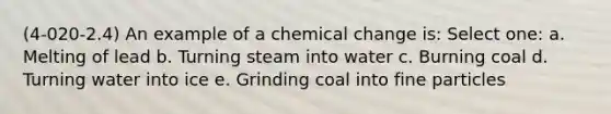 (4-020-2.4) An example of a chemical change is: Select one: a. Melting of lead b. Turning steam into water c. Burning coal d. Turning water into ice e. Grinding coal into fine particles