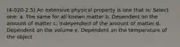 (4-020-2.5) An extensive physical property is one that is: Select one: a. The same for all known matter b. Dependent on the amount of matter c. Independent of the amount of matter d. Dependent on the volume e. Dependent on the temperature of the object