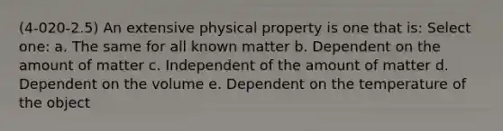 (4-020-2.5) An extensive physical property is one that is: Select one: a. The same for all known matter b. Dependent on the amount of matter c. Independent of the amount of matter d. Dependent on the volume e. Dependent on the temperature of the object