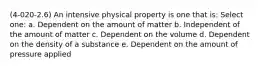 (4-020-2.6) An intensive physical property is one that is: Select one: a. Dependent on the amount of matter b. Independent of the amount of matter c. Dependent on the volume d. Dependent on the density of a substance e. Dependent on the amount of pressure applied