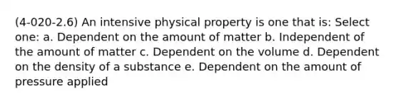 (4-020-2.6) An intensive physical property is one that is: Select one: a. Dependent on the amount of matter b. Independent of the amount of matter c. Dependent on the volume d. Dependent on the density of a substance e. Dependent on the amount of pressure applied