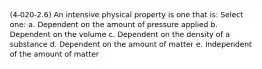 (4-020-2.6) An intensive physical property is one that is: Select one: a. Dependent on the amount of pressure applied b. Dependent on the volume c. Dependent on the density of a substance d. Dependent on the amount of matter e. Independent of the amount of matter