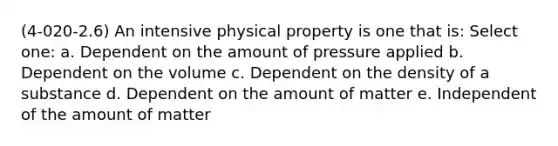 (4-020-2.6) An intensive physical property is one that is: Select one: a. Dependent on the amount of pressure applied b. Dependent on the volume c. Dependent on the density of a substance d. Dependent on the amount of matter e. Independent of the amount of matter