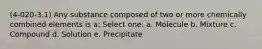 (4-020-3.1) Any substance composed of two or more chemically combined elements is a: Select one: a. Molecule b. Mixture c. Compound d. Solution e. Precipitate