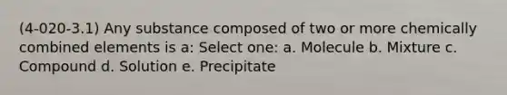 (4-020-3.1) Any substance composed of two or more chemically combined elements is a: Select one: a. Molecule b. Mixture c. Compound d. Solution e. Precipitate