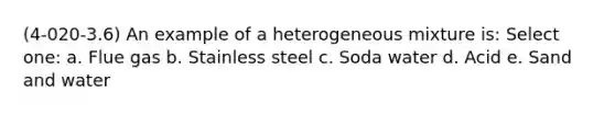 (4-020-3.6) An example of a heterogeneous mixture is: Select one: a. Flue gas b. Stainless steel c. Soda water d. Acid e. Sand and water