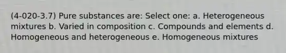 (4-020-3.7) Pure substances are: Select one: a. Heterogeneous mixtures b. Varied in composition c. Compounds and elements d. Homogeneous and heterogeneous e. Homogeneous mixtures