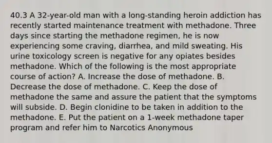 40.3 A 32-year-old man with a long-standing heroin addiction has recently started maintenance treatment with methadone. Three days since starting the methadone regimen, he is now experiencing some craving, diarrhea, and mild sweating. His urine toxicology screen is negative for any opiates besides methadone. Which of the following is the most appropriate course of action? A. Increase the dose of methadone. B. Decrease the dose of methadone. C. Keep the dose of methadone the same and assure the patient that the symptoms will subside. D. Begin clonidine to be taken in addition to the methadone. E. Put the patient on a 1-week methadone taper program and refer him to Narcotics Anonymous