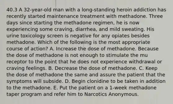 40.3 A 32-year-old man with a long-standing heroin addiction has recently started maintenance treatment with methadone. Three days since starting the methadone regimen, he is now experiencing some craving, diarrhea, and mild sweating. His urine toxicology screen is negative for any opiates besides methadone. Which of the following is the most appropriate course of action? A. Increase the dose of methadone. Because the dose of methadone is not enough to stimulate the mu receptor to the point that he does not experience withdrawal or craving feelings. B. Decrease the dose of methadone. C. Keep the dose of methadone the same and assure the patient that the symptoms will subside. D. Begin clonidine to be taken in addition to the methadone. E. Put the patient on a 1-week methadone taper program and refer him to Narcotics Anonymous.