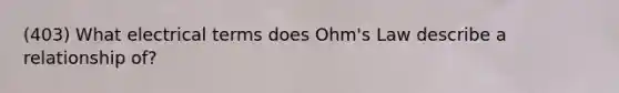 (403) What electrical terms does Ohm's Law describe a relationship of?