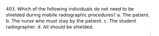 403. Which of the following individuals do not need to be shielded during mobile radiographic procedures? a. The patient. b. The nurse who must stay by the patient. c. The student radiographer. d. All should be shielded.