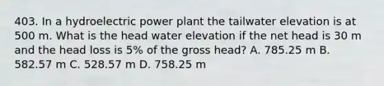 403. In a hydroelectric power plant the tailwater elevation is at 500 m. What is the head water elevation if the net head is 30 m and the head loss is 5% of the gross head? A. 785.25 m B. 582.57 m C. 528.57 m D. 758.25 m