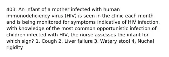 403. An infant of a mother infected with human immunodeficiency virus (HIV) is seen in the clinic each month and is being monitored for symptoms indicative of HIV infection. With knowledge of the most common opportunistic infection of children infected with HIV, the nurse assesses the infant for which sign? 1. Cough 2. Liver failure 3. Watery stool 4. Nuchal rigidity