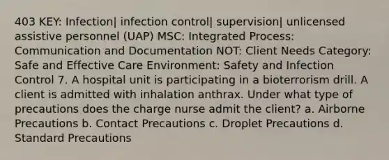 403 KEY: Infection| infection control| supervision| unlicensed assistive personnel (UAP) MSC: Integrated Process: Communication and Documentation NOT: Client Needs Category: Safe and Effective Care Environment: Safety and Infection Control 7. A hospital unit is participating in a bioterrorism drill. A client is admitted with inhalation anthrax. Under what type of precautions does the charge nurse admit the client? a. Airborne Precautions b. Contact Precautions c. Droplet Precautions d. Standard Precautions