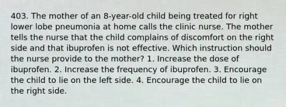 403. The mother of an 8-year-old child being treated for right lower lobe pneumonia at home calls the clinic nurse. The mother tells the nurse that the child complains of discomfort on the right side and that ibuprofen is not effective. Which instruction should the nurse provide to the mother? 1. Increase the dose of ibuprofen. 2. Increase the frequency of ibuprofen. 3. Encourage the child to lie on the left side. 4. Encourage the child to lie on the right side.