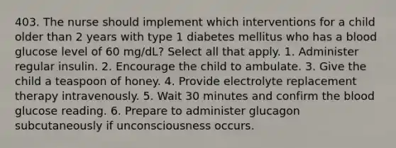 403. The nurse should implement which interventions for a child older than 2 years with type 1 diabetes mellitus who has a blood glucose level of 60 mg/dL? Select all that apply. 1. Administer regular insulin. 2. Encourage the child to ambulate. 3. Give the child a teaspoon of honey. 4. Provide electrolyte replacement therapy intravenously. 5. Wait 30 minutes and confirm the blood glucose reading. 6. Prepare to administer glucagon subcutaneously if unconsciousness occurs.