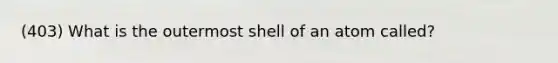 (403) What is the outermost shell of an atom called?