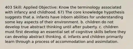 403 Skill: Applied Objective: Know the terminology associated with infancy and childhood. 67) The core knowledge hypothesis suggests that a. infants have inborn abilities for understanding some key aspects of their environment. b. children do not develop true abstract thinking until after puberty. c. children must first develop an essential set of cognitive skills before they can develop abstract thinking. d. infants and children primarily learn through a process of accommodation and assimilation.