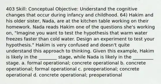 403 Skill: Conceptual Objective: Understand the cognitive changes that occur during infancy and childhood. 64) Hakim and his older sister, Nada, are at the kitchen table working on their homework. Nada reads Hakim one of the questions she's working on, "Imagine you want to test the hypothesis that warm water freezes faster than cold water. Design an experiment to test your hypothesis." Hakim is very confused and doesn't quite understand this approach to thinking. Given this example, Hakim is likely in the ________ stage, while Nada is likely in the _________ stage. a. formal operational; concrete operational b. concrete operational; formal operational c. preoperational; concrete operational d. concrete operational; preoperational