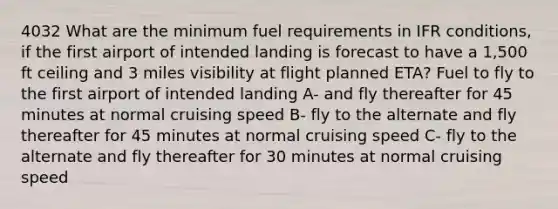 4032 What are the minimum fuel requirements in IFR conditions, if the first airport of intended landing is forecast to have a 1,500 ft ceiling and 3 miles visibility at flight planned ETA? Fuel to fly to the first airport of intended landing A- and fly thereafter for 45 minutes at normal cruising speed B- fly to the alternate and fly thereafter for 45 minutes at normal cruising speed C- fly to the alternate and fly thereafter for 30 minutes at normal cruising speed