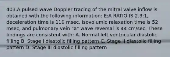 403.A pulsed-wave Doppler tracing of the mitral valve inflow is obtained with the following information: E:A RATIO IS 2.3:1, deceleration time is 110 msec, isovolumic relaxation time is 52 msec, and pulmonary vein "a" wave reversal is 44 cm/sec. These findings are consistent with: A. Normal left ventricular diastolic filling B. Stage I diastolic filling pattern C. Stage II diastolic filling pattern D. Stage III diastolic filling pattern