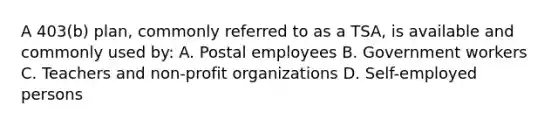 A 403(b) plan, commonly referred to as a TSA, is available and commonly used by: A. Postal employees B. Government workers C. Teachers and non-profit organizations D. Self-employed persons