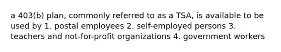 a 403(b) plan, commonly referred to as a TSA, is available to be used by 1. postal employees 2. self-employed persons 3. teachers and not-for-profit organizations 4. government workers