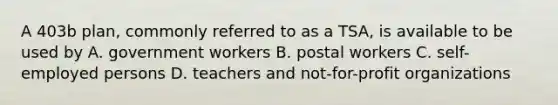 A 403b plan, commonly referred to as a TSA, is available to be used by A. government workers B. postal workers C. self-employed persons D. teachers and not-for-profit organizations