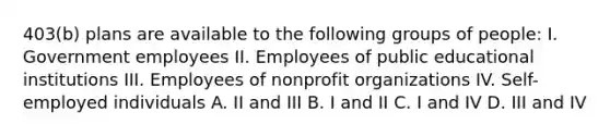 403(b) plans are available to the following groups of people: I. Government employees II. Employees of public educational institutions III. Employees of nonprofit organizations IV. Self-employed individuals A. II and III B. I and II C. I and IV D. III and IV