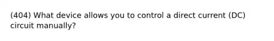 (404) What device allows you to control a direct current (DC) circuit manually?