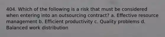 404. Which of the following is a risk that must be considered when entering into an outsourcing contract? a. Effective resource management b. Efficient productivity c. Quality problems d. Balanced work distribution