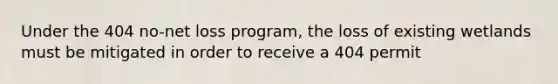 Under the 404 no-net loss program, the loss of existing wetlands must be mitigated in order to receive a 404 permit