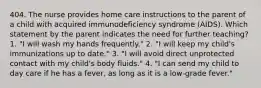 404. The nurse provides home care instructions to the parent of a child with acquired immunodeficiency syndrome (AIDS). Which statement by the parent indicates the need for further teaching? 1. "I will wash my hands frequently." 2. "I will keep my child's immunizations up to date." 3. "I will avoid direct unprotected contact with my child's body fluids." 4. "I can send my child to day care if he has a fever, as long as it is a low-grade fever."