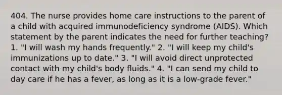 404. The nurse provides home care instructions to the parent of a child with acquired immunodeficiency syndrome (AIDS). Which statement by the parent indicates the need for further teaching? 1. "I will wash my hands frequently." 2. "I will keep my child's immunizations up to date." 3. "I will avoid direct unprotected contact with my child's body fluids." 4. "I can send my child to day care if he has a fever, as long as it is a low-grade fever."