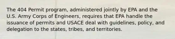 The 404 Permit program, administered jointly by EPA and the U.S. Army Corps of Engineers, requires that EPA handle the issuance of permits and USACE deal with guidelines, policy, and delegation to the states, tribes, and territories.