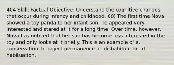 404 Skill: Factual Objective: Understand the cognitive changes that occur during infancy and childhood. 68) The first time Nova showed a toy panda to her infant son, he appeared very interested and stared at it for a long time. Over time, however, Nova has noticed that her son has become less interested in the toy and only looks at it briefly. This is an example of a. conservation. b. object permanence. c. dishabituation. d. habituation.