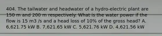 404. The tailwater and headwater of a hydro-electric plant are 150 m and 200 m respectively. What is the water power if the flow is 15 m3 /s and a head loss of 10% of the gross head? A. 6,621.75 kW B. 7,621.65 kW C. 5,621.76 kW D. 4,621.56 kW