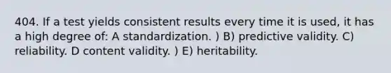 404. If a test yields consistent results every time it is used, it has a high degree of: A standardization. ) B) predictive validity. C) reliability. D content validity. ) E) heritability.