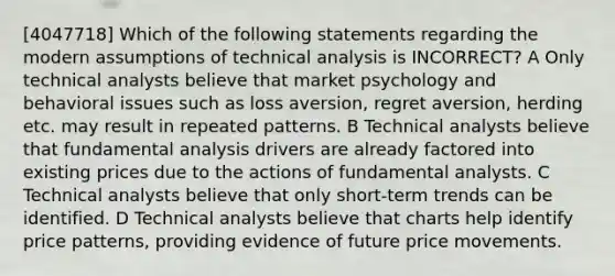 [4047718] Which of the following statements regarding the modern assumptions of technical analysis is INCORRECT? A Only technical analysts believe that market psychology and behavioral issues such as loss aversion, regret aversion, herding etc. may result in repeated patterns. B Technical analysts believe that fundamental analysis drivers are already factored into existing prices due to the actions of fundamental analysts. C Technical analysts believe that only short-term trends can be identified. D Technical analysts believe that charts help identify price patterns, providing evidence of future price movements.