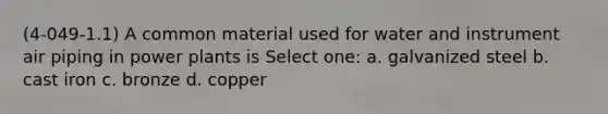 (4-049-1.1) A common material used for water and instrument air piping in power plants is Select one: a. galvanized steel b. cast iron c. bronze d. copper