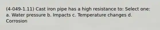 (4-049-1.11) Cast iron pipe has a high resistance to: Select one: a. Water pressure b. Impacts c. Temperature changes d. Corrosion