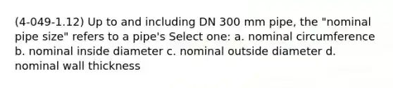 (4-049-1.12) Up to and including DN 300 mm pipe, the "nominal pipe size" refers to a pipe's Select one: a. nominal circumference b. nominal inside diameter c. nominal outside diameter d. nominal wall thickness