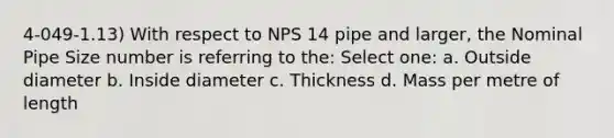 4-049-1.13) With respect to NPS 14 pipe and larger, the Nominal Pipe Size number is referring to the: Select one: a. Outside diameter b. Inside diameter c. Thickness d. Mass per metre of length