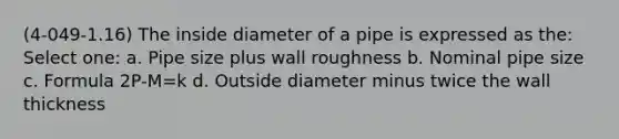 (4-049-1.16) The inside diameter of a pipe is expressed as the: Select one: a. Pipe size plus wall roughness b. Nominal pipe size c. Formula 2P-M=k d. Outside diameter minus twice the wall thickness