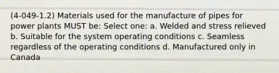 (4-049-1.2) Materials used for the manufacture of pipes for power plants MUST be: Select one: a. Welded and stress relieved b. Suitable for the system operating conditions c. Seamless regardless of the operating conditions d. Manufactured only in Canada