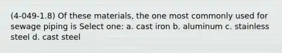 (4-049-1.8) Of these materials, the one most commonly used for sewage piping is Select one: a. cast iron b. aluminum c. stainless steel d. cast steel