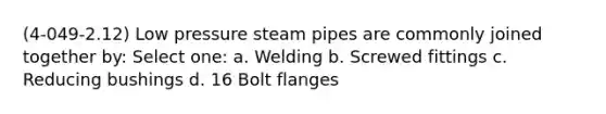 (4-049-2.12) Low pressure steam pipes are commonly joined together by: Select one: a. Welding b. Screwed fittings c. Reducing bushings d. 16 Bolt flanges