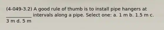 (4-049-3.2) A good rule of thumb is to install pipe hangers at ___________ intervals along a pipe. Select one: a. 1 m b. 1.5 m c. 3 m d. 5 m